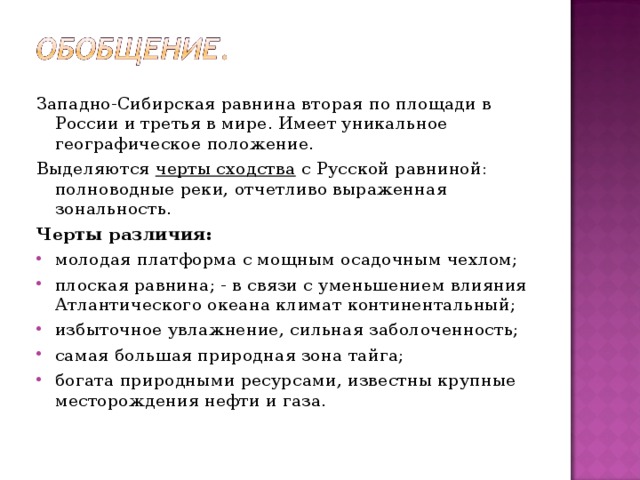 Западно-Сибирская равнина вторая по площади в России и третья в мире. Имеет уникальное географическое положение. Выделяются черты сходства с Русской равниной: полноводные реки, отчетливо выраженная зональность. Черты различия: молодая платформа с мощным осадочным чехлом; плоская равнина; - в связи с уменьшением влияния Атлантического океана климат континентальный; избыточное увлажнение, сильная заболоченность; самая большая природная зона тайга; богата природными ресурсами, известны крупные месторождения нефти и газа.  
