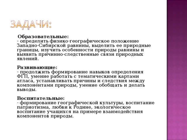  Образовательные:   - определить физико-географическое положение Западно-Сибирской равнины, выделить ее природные границы, изучить особенности природы равнины и выявить причинно-следственные связи природных явлений.   Развивающие:  - продолжить формирование навыков определения ФГП, умение работать с тематическими картами атласа, устанавливать причины и следствия между компонентами природы, умение обобщать и делать выводы.   Воспитательные:   - формирование географической культуры, воспитание патриотизма, любви к Родине, экологическое воспитание учащихся на примере взаимодействия компонентов природы.   