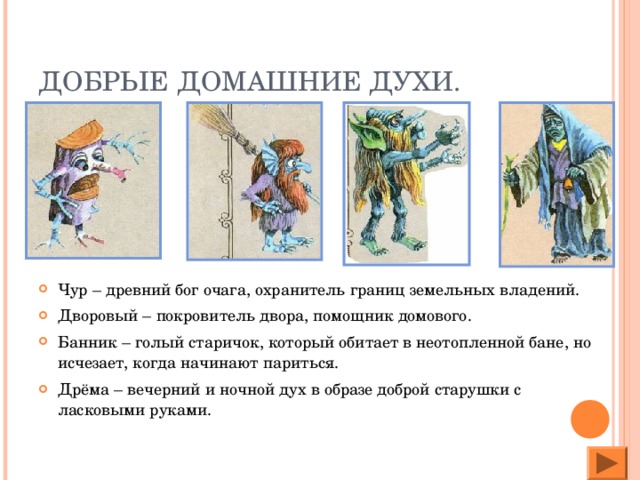 ДОБРЫЕ ДОМАШНИЕ ДУХИ. Чур – древний бог очага, охранитель границ земельных владений. Дворовый – покровитель двора, помощник домового. Банник – голый старичок, который обитает в неотопленной бане, но исчезает, когда начинают париться. Дрёма – вечерний и ночной дух в образе доброй старушки с ласковыми руками.