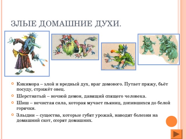 ЗЛЫЕ ДОМАШНИЕ ДУХИ. Кикимора – злой и вредный дух, враг домового. Путает пряжу, бьёт посуду, стрижёт овец. Шерстнатый – ночной демон, давящий спящего человека. Шиш – нечистая сила, которая мучает пьяниц, допившихся до белой горячки. Злыдни – существа, которые губят урожай, наводят болезни на домашний скот, ссорят домашних.