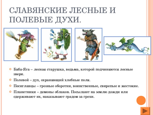 СЛАВЯНСКИЕ ЛЕСНЫЕ И ПОЛЕВЫЕ ДУХИ. Баба-Яга – лесная старушка, ведьма, которой подчиняются лесные звери. Полевой – дух, охраняющий хлебные поля. Песиглавцы – грозные оборотни, воинственные, свирепые и жестокие. Планетники – демоны облаков. Посылают на землю дожди или сдерживают их, наказывают градом за грехи.