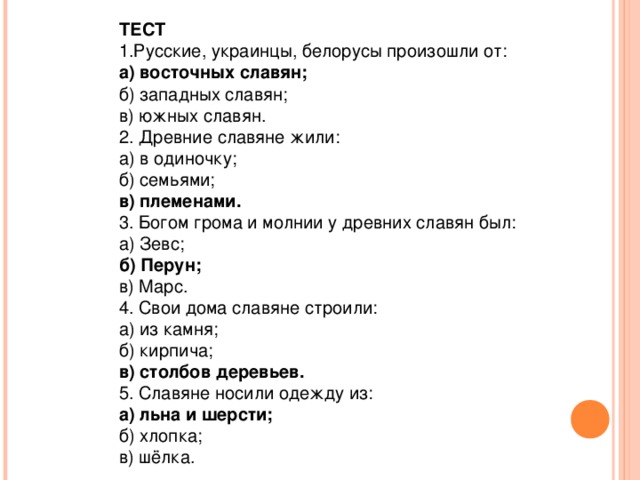 ТЕСТ  1.Русские, украинцы, белорусы произошли от: а) восточных славян; б) западных славян; в) южных славян. 2. Древние славяне жили: а) в одиночку; б) семьями; в) племенами. 3. Богом грома и молнии у древних славян был: а) Зевс; б) Перун; в) Марс. 4. Свои дома славяне строили: а) из камня; б) кирпича; в) столбов деревьев. 5. Славяне носили одежду из: а) льна и шерсти; б) хлопка; в) шёлка.