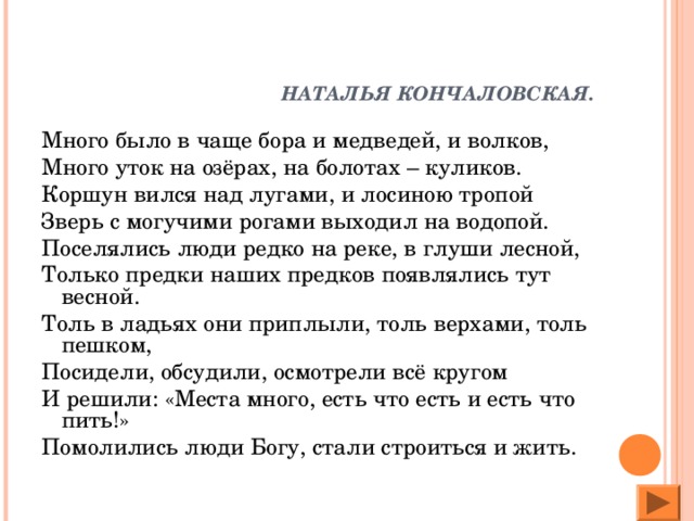 НАТАЛЬЯ КОНЧАЛОВСКАЯ. Много было в чаще бора и медведей, и волков, Много уток на озёрах, на болотах – куликов. Коршун вился над лугами, и лосиною тропой Зверь с могучими рогами выходил на водопой. Поселялись люди редко на реке, в глуши лесной, Только предки наших предков появлялись тут весной. Толь в ладьях они приплыли, толь верхами, толь пешком, Посидели, обсудили, осмотрели всё кругом И решили: «Места много, есть что есть и есть что пить!» Помолились люди Богу, стали строиться и жить.