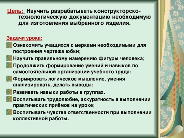 Цель:   Научить разрабатывать конструкторско-технологическую документацию необходимую для изготовления выбранного изделия.  Задачи урока: Ознакомить учащихся с мерками необходимыми для построения чертежа юбки; Научить правильному измерению фигуры человека; Продолжить формирование умений и навыков по самостоятельной организации учебного труда; Формировать логическое мышление, умения анализировать, делать выводы; Развивать навыки работы в группах. Воспитывать трудолюбие, аккуратность в выполнении практических приёмов на уроке; Воспитывать чувства ответственности при выполнении коллективной работы.  