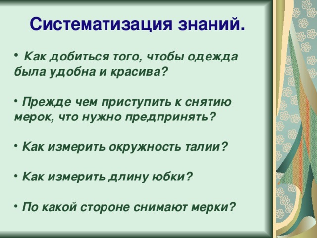 Систематизация знаний.  Как добиться того, чтобы одежда была удобна и красива?    Прежде чем приступить к снятию мерок, что нужно предпринять?    Как измерить окружность талии?   Как измерить длину юбки?   По какой стороне снимают мерки?  