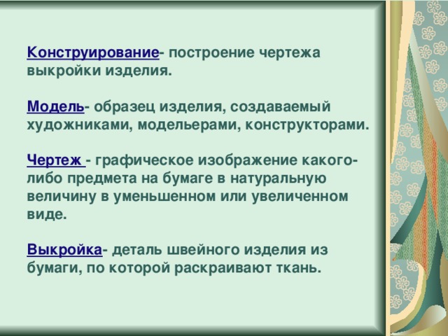 Конструирование - построение чертежа выкройки изделия.   Модель - образец изделия, создаваемый художниками, модельерами, конструкторами.   Чертеж - графическое изображение какого-либо предмета на бумаге в натуральную величину в уменьшенном или увеличенном виде.   Выкройка - деталь швейного изделия из бумаги, по которой раскраивают ткань.   