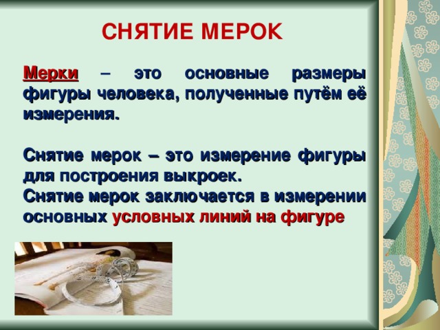 СНЯТИЕ МЕРОК Мерки  – это основные размеры фигуры человека, полученные путём её измерения.  Снятие мерок – это измерение фигуры для построения выкроек. Снятие мерок заключается в измерении основных условных линий на фигуре 