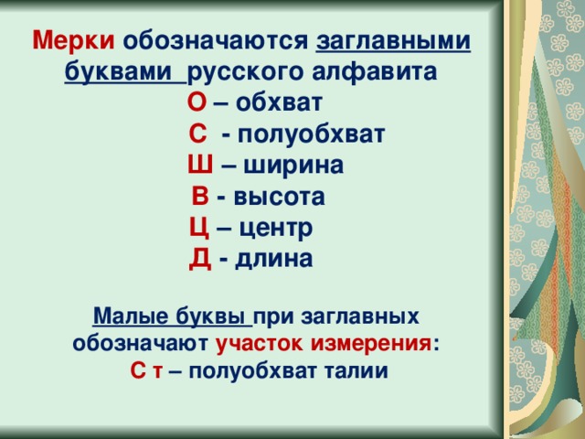 Мерки обозначаются заглавными буквами русского алфавита  О – обхват  С - полуобхват  Ш – ширина  В - высота Ц – центр Д - длина Малые буквы при заглавных обозначают участок измерения :  С т – полуобхват талии 