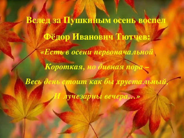 Вслед за Пушкиным осень воспел  Фёдор Иванович Тютчев:  «Есть в осени первоначальной  Короткая, но дивная пора –  Весь день стоит как бы хрустальный,  И лучезарны вечера…»    