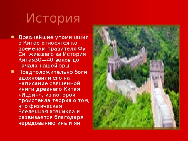  История Древнейшие упоминания о Китае относятся ко временам правителя Фу Си, жившего за История Китая30—40 веков до начала нашей эры. Предположительно боги вдохновили его на написание священной книги древнего Китая «Ицзин», из которой проистекла теория о том, что физическая Вселенная возникла и развивается благодаря чередованию инь и ян 