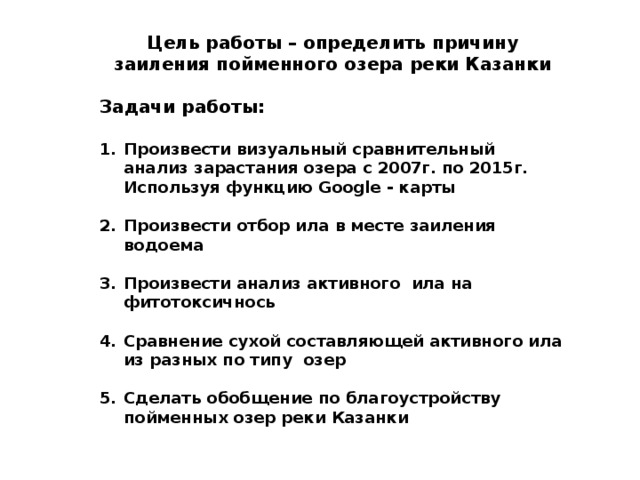 Цель работы – определить причину заиления пойменного озера реки Казанки  Задачи работы:  Произвести визуальный сравнительный анализ зарастания озера с 2007г. по 2015г. Используя функцию Google - карты  Произвести отбор ила в месте заиления водоема  Произвести анализ активного ила на фитотоксичнось  Сравнение сухой составляющей активного ила из разных по типу озер  Сделать обобщение по благоустройству пойменных озер реки Казанки  