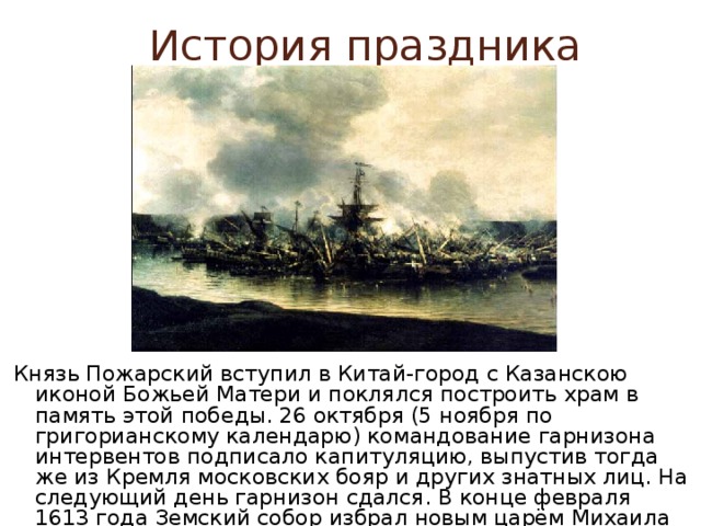 История праздника Князь Пожарский вступил в Китай-город с Казанскою иконой Божьей Матери и поклялся построить храм в память этой победы. 26 октября (5 ноября по григорианскому календарю) командование гарнизона интервентов подписало капитуляцию, выпустив тогда же из Кремля московских бояр и других знатных лиц. На следующий день гарнизон сдался. В конце февраля 1613 года Земский собор избрал новым царём Михаила Романова, первого русского царя из династии Романовых. 