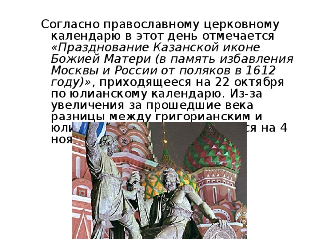 Согласно православному церковному календарю в этот день отмечается «Празднование Казанской иконе Божией Матери (в память избавления Москвы и России от поляков в 1612 году)» , приходящееся на 22 октября по юлианскому календарю. Из-за увеличения за прошедшие века разницы между григорианским и юлианским этот день сместился на 4 ноября. 