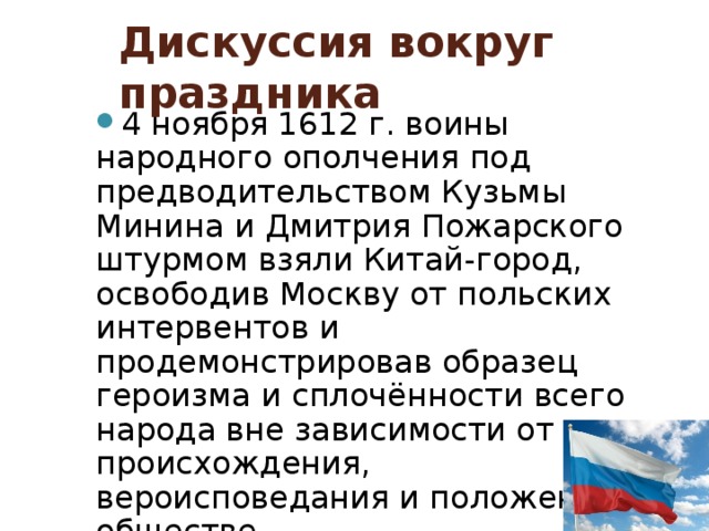 Дискуссия вокруг праздника 4 ноября 1612 г. воины народного ополчения под предводительством Кузьмы Минина и Дмитрия Пожарского штурмом взяли Китай-город, освободив Москву от польских интервентов и продемонстрировав образец героизма и сплочённости всего народа вне зависимости от происхождения, вероисповедания и положения в обществе 