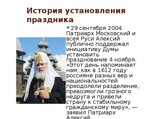 История установления праздника 29 сентября 2004 Патриарх Московский и всея Руси Алексий публично поддержал инициативу Думы установить празднование 4 ноября. «Этот день напоминает нам, как в 1612 году россияне разных вер и национальностей преодолели разделение, превозмогли грозного недруга и привели страну к стабильному гражданскому миру», — заявил Патриарх Алексий. 