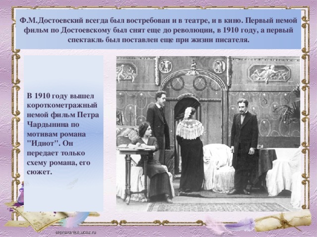 Ф.М.Достоевский всегда был востребован и в театре, и в кино. Первый немой фильм по Достоевскому был снят еще до революции, в 1910 году, а первый спектакль был поставлен еще при жизни писателя.    В 1910 году вышел короткометражный немой фильм Петра Чардынина по мотивам романа 