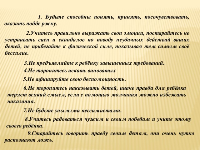  1. Будьте способны понять, принять, посочувствовать, оказать подде ржку.  2.Учитесь правильно выражать свои эмоции, постарайтесь не устраивать сцен и скандалов по поводу неудачных действий ваших детей, не прибегайте к физической силе, показывая тем самым своё бессилие.  3.Не предъявляйте к ребёнку завышенных требований .  4.Не торопитесь искать виноватых  5.Не афишируйте свою беспомощность .  6.Не торопитесь наказывать детей, иначе правда для ребёнка теряет всякий смысл, если с помощью молчания можно избежать наказания.  7.Не будьте унылыми пессимистами.  8.Учитесь радоваться чужим и своим победам и учите этому своего ребёнка.  9.Старайтесь говорить правду своим детям, они очень чутко распознают ложь. 
