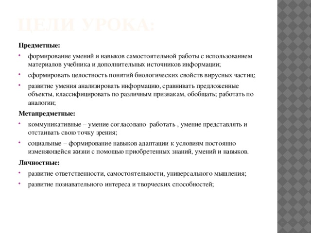 Цели урока: Предметные: формирование умений и навыков самостоятельной работы с использованием материалов учебника и дополнительных источников информации; сформировать целостность понятий биологических свойств вирусных частиц; развитие умения анализировать информацию, сравнивать предложенные объекты, классифицировать по различным признакам, обобщать; работать по аналогии; Метапредметные: коммуникативные – умение согласовано работать , умение представлять и отстаивать свою точку зрения; социальные – формирование навыков адаптации к условиям постоянно изменяющейся жизни с помощью приобретенных знаний, умений и навыков. Личностные: развитие ответственности, самостоятельности, универсального мышления; развитие познавательного интереса и творческих способностей; 