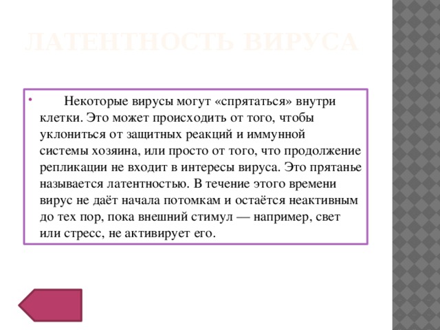 Латентность вируса  Некоторые вирусы могут «спрятаться» внутри клетки. Это может происходить от того, чтобы уклониться от защитных реакций и иммунной системы хозяина, или просто от того, что продолжение репликации не входит в интересы вируса. Это прятанье называется латентностью. В течение этого времени вирус не даёт начала потомкам и остаётся неактивным до тех пор, пока внешний стимул — например, свет или стресс, не активирует его. 