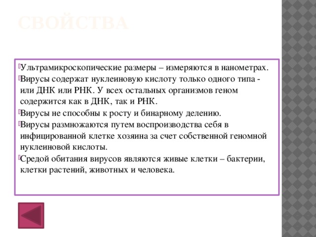 Свойства Ультрамикроскопические размеры – измеряются в нанометрах. Вирусы содержат нуклеиновую кислоту только одного типа - или ДНК или РНК. У всех остальных организмов геном содержится как в ДНК, так и РНК. Вирусы не способны к росту и бинарному делению. Вирусы размножаются путем воспроизводства себя в инфицированной клетке хозяина за счет собственной геномной нуклеиновой кислоты. Средой обитания вирусов являются живые клетки – бактерии, клетки растений, животных и человека.   