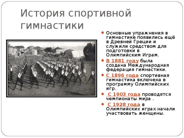 История спортивной гимнастики Основные упражнения в гимнастике появились ещё в Древней Греции и служили средством для подготовки в Олимпийским Играм. В 1881 году  была создана Международная федерация гимнастики. С 1896 года  спортивная гимнастика включена в программу Олимпийских игр.  С 1903 года  проводятся чемпионаты мира .  С 1928 года  в Олимпийских играх начали участвовать женщины. 