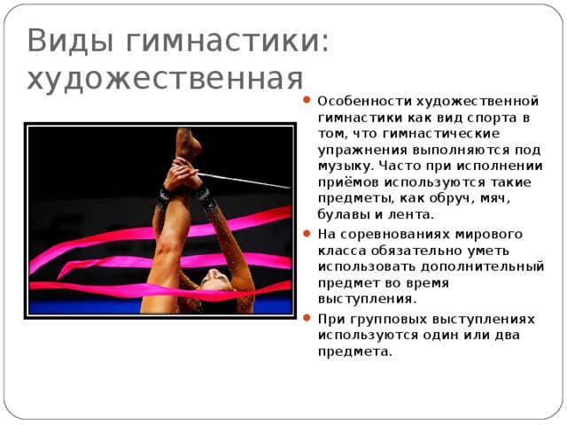 Виды гимнастики: художественная Особенности художественной гимнастики как вид спорта в том, что гимнастические упражнения выполняются под музыку. Часто при исполнении приёмов используются такие предметы, как обруч, мяч, булавы и лента. На соревнованиях мирового класса обязательно уметь использовать дополнительный предмет во время выступления. При групповых выступлениях используются один или два предмета. 