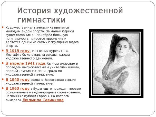 История художественной гимнастики Художественная гимнастика является молодым видом спорта. За малый период существования он приобрёл большую популярность, мировое признание и является одним из самых популярных видов спорта. В 1913 году на Высших курсах П. Ф. Лесгафта была открыта высшая школа художественного движения. В апреле 1941 года , был организован и проведен выпускниками и учителями школы, первый чемпионат Ленинграда по художественной гимнастике. В 1945 году создана Всесоюзная секция художественной гимнастики В 1963 году  в Будапеште проходят первые официальные международные соревнования, названные Кубком Европы, на котором выиграла Людмила Савинкова . 
