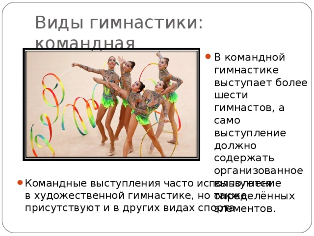 Виды гимнастики: командная В командной гимнастике выступает более шести гимнастов, а само выступление должно содержать организованное выполнение определённых элементов. Командные выступления часто используются в художественной гимнастике, но также присутствуют и в других видах спорта. 