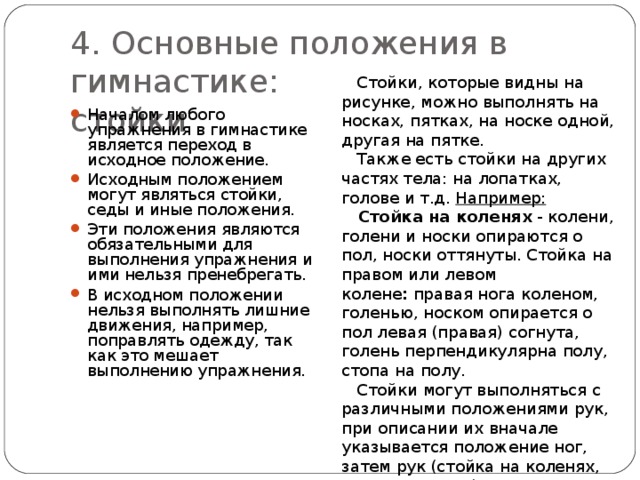 4. Основные положения в гимнастике:  стойки  Стойки, которые видны на рисунке, можно выполнять на носках, пятках, на носке одной, другая на пятке.  Также есть стойки на других частях тела: на лопатках, голове и т.д. Например:  Стойка на коленях  - колени, голени и носки опираются о пол, носки оттянуты. Стойка на правом или левом колене :  правая нога коленом, голенью, носком опирается о пол левая (правая) согнута, голень перпендикулярна полу, стопа на полу.   Стойки могут выполняться с различными положениями рук, при описании их вначале указывается положение ног, затем рук (стойка на коленях, руки в стороны). Началом любого упражнения в гимнастике является переход в исходное положение. Исходным положением могут являться стойки, седы и иные положения. Эти положения являются обязательными для выполнения упражнения и ими нельзя пренебрегать. В исходном положении нельзя выполнять лишние движения, например, поправлять одежду, так как это мешает выполнению упражнения.  