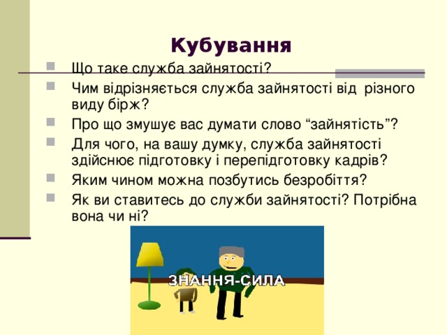 Кубування  Що таке служба зайнятості? Чим відрізняється служба зайнятості від різного виду бірж? Про що змушує вас думати слово “зайнятість”? Для чого, на вашу думку, служба зайнятості здійснює підготовку і перепідготовку кадрів? Яким чином можна позбутись безробіття? Як ви ставитесь до служби зайнятості? Потрібна вона чи ні? 