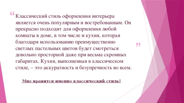 Классический стиль оформления интерьера является очень популярным и востребованным. Он прекрасно подходит для оформления любой комнаты в доме, в том числе и кухни, которая благодаря использованию преимущественно светлых пастельных цветов будет смотреться довольно просторной даже при весьма скромных габаритах. Кухня, выполненная в классическом стиле, – это аккуратность и безупречность во всем. Мне нравится именно классический стиль! 