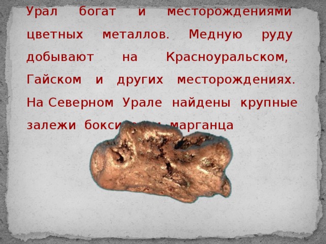 Урал богат и месторождениями цветных металлов. Медную руду добывают на Красноуральском, Гайском и других месторождениях. На Северном Урале найдены крупные залежи бокситов и марганца  