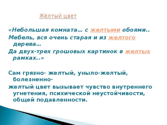 «Небольшая комната… с желтыми  обоями.. Мебель, вся очень старая и из желтого  дерева… Да двух-трех грошовых картинок в желтых  рамках..»  Сам грязно- желтый, уныло-желтый, болезненно- желтый цвет вызывает чувство внутреннего угнетения, психической неустойчивости, общей подавленности. 