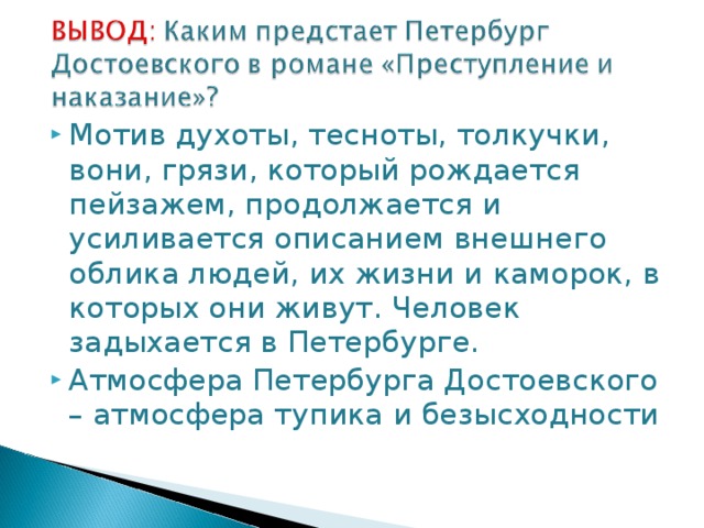 Мотив духоты, тесноты, толкучки, вони, грязи, который рождается пейзажем, продолжается и усиливается описанием внешнего облика людей, их жизни и каморок, в которых они живут. Человек задыхается в Петербурге. Атмосфера Петербурга Достоевского – атмосфера тупика и безысходности  