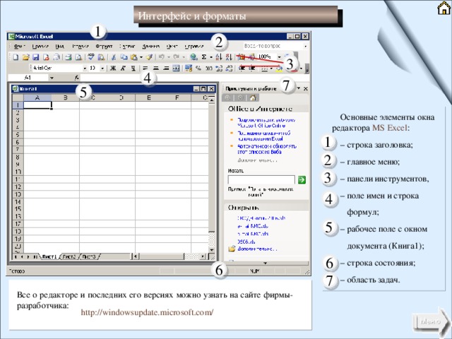 Интерфейс и форматы 1 2 3 4 7 5 Основные элементы окна редактора MS Excel : – строка заголовка; – главное меню; – панели инструментов, – поле имен и строка   формул; – рабочее поле с окном   документа (Книга1); – строка состояния; – область задач. 1 2 3 4 5 6 6 7 Все о редакторе и последних его версиях можно узнать на сайте фирмы- разработчика: http://windowsupdate.microsoft.com/ 