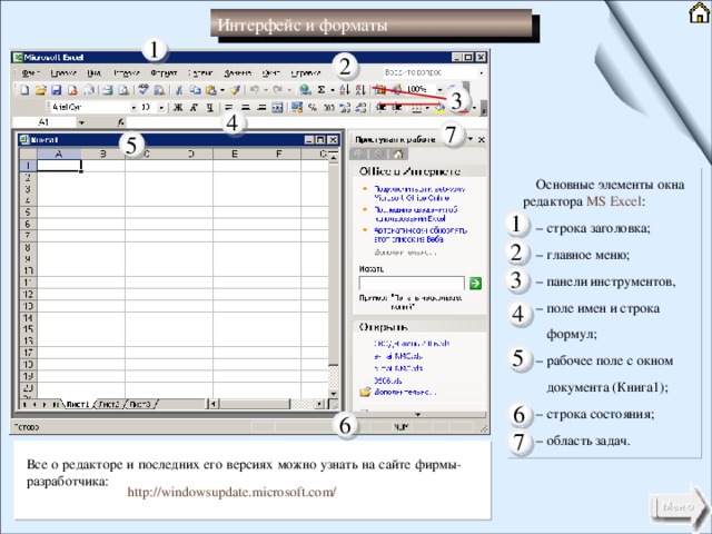 Интерфейс и форматы 1 2 3 4 7 5 Основные элементы окна редактора MS Excel : – строка заголовка; – главное меню; – панели инструментов, – поле имен и строка   формул; – рабочее поле с окном   документа (Книга1); – строка состояния; – область задач. 1 2 3 4 5 6 6 7 Все о редакторе и последних его версиях можно узнать на сайте фирмы- разработчика: http://windowsupdate.microsoft.com/ 