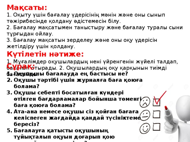 Мақсаты: 1. Оқыту үшін бағалау үдерісінің мәнін және оны сынып тәжірибесінде қолдану әдістемесін білу. 2. Бағалау мақсатымен таныстыру және бағалау туралы сыни тұрғыдан ойлау. 3. Бағалау мақсатын зерделеу және оны оқу үдерісін жетілдіру үшін қолдану. Күтілетін нәтиже: 1. Мұғалімдер оқушылардың нені үйренгенін жүйелі талдап, бағалап отырады. 2. Оқушылардың оқу қарқынын тиімді бағалайды. Сұрақ: Оқушыны бағалауда ең бастысы не? Оқушы тәртібі үшін журналға баға қоюға болама? Оқушы себепті босатылған күндері өтілген бағдарламалар бойынша төменгі баға қоюға болама? Ата-ана немесе оқушы сіз қойған бағаға келіспеген жағдайда қандай түсініктеме бересіз? Бағалауға қатысты оқушының тұйықталып оқуын доғарып қою жағдайы кездеседі ме?   