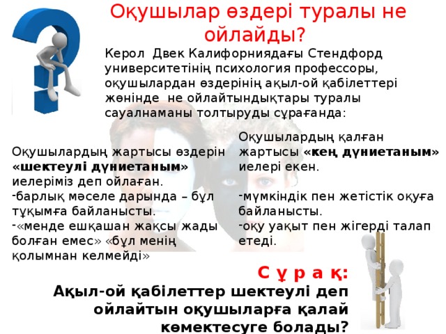 Оқушылар өздері туралы не ойлайды? Керол Двек Калифорниядағы Стендфорд университетінің психология профессоры, оқушылардан өздерінің ақыл-ой қабілеттері жөнінде не ойлайтындықтары туралы сауалнаманы толтыруды сұрағанда: Оқушылардың қалған жартысы «кең дүниетаным» иелері екен. мүмкіндік пен жетістік оқуға байланысты. оқу уақыт пен жігерді талап етеді. Оқушылардың жартысы өздерін «шектеулі дүниетаным» иелеріміз деп ойлаған. барлық мәселе дарында – бұл тұқымға байланысты. «менде ешқашан жақсы жады болған емес» «бұл менің қолымнан келмейді» С ұ р а қ: Ақыл-ой қабілеттер шектеулі деп ойлайтын оқушыларға қалай көмектесуге болады? 