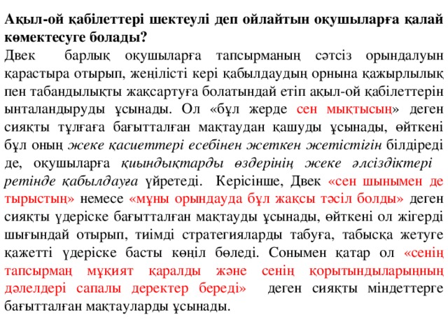 Ақыл-ой қабілеттері шектеулі деп ойлайтын оқушыларға қалай көмектесуге болады? Двек барлық оқушыларға тапсырманың сәтсіз орындалуын қарастыра отырып, жеңілісті кері қабылдаудың орнына қажырлылық пен табандылықты жақсартуға болатындай етіп ақыл-ой қабілеттерін ынталандыруды ұсынады. Ол «бұл жерде сен мықтысың » деген сияқты тұлғаға бағытталған мақтаудан қашуды ұсынады, өйткені бұл оның жеке қасиеттері есебінен жеткен жетістігін білдіреді де, оқушыларға қиындықтарды өздерінің жеке әлсіздіктері ретінде қабылдауға үйретеді. Керісінше, Двек «сен шынымен де тырыстың» немесе «мұны орындауда бұл жақсы тәсіл болды» деген сияқты үдеріске бағытталған мақтауды ұсынады, өйткені ол жігерді шығындай отырып, тиімді стратегияларды табуға, табысқа жетуге қажетті үдеріске басты көңіл бөледі. Сонымен қатар ол «сенің тапсырмаң мұқият қаралды және сенің қорытындыларыңның дәлелдері сапалы деректер береді» деген сияқты міндеттерге бағытталған мақтауларды ұсынады. 
