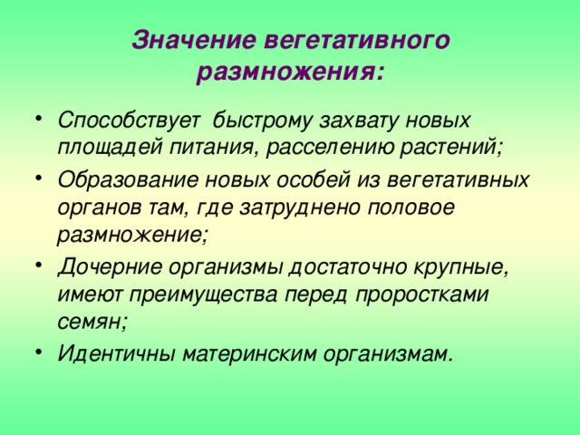 Значение вегетативного размножения: Способствует быстрому захвату новых площадей питания, расселению растений; Образование новых особей из вегетативных органов там, где затруднено половое размножение; Дочерние организмы достаточно крупные, имеют преимущества перед проростками семян; Идентичны материнским организмам.  
