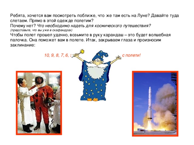 Ребята, хочется вам посмотреть поближе, что же там есть на Луне? Давайте туда слетаем. Прямо в этой одежде полетим?  Почему нет? Что необходимо надеть для космического путешествия?  (представьте, что вы уже в скафандрах)  Чтобы полет прошел удачно, возьмите в руку карандаш – это будет волшебная палочка. Она поможет вам в полете. Итак, закрываем глаза и произносим заклинание:    10, 9, 8, 7, 6, 5, 4, 3,  в звездный космос полети!