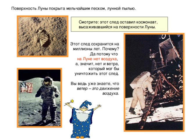 Поверхность Луны покрыта мельчайшим песком, лунной пылью.  Смотрите: этот след оставил космонавт, высаживавшийся на поверхности Луны. Этот след сохранится на миллионы лет. Почему? Да потому что на Луне нет воздуха , а, значит, нет и ветра, который мог бы уничтожить этот след. Вы ведь уже знаете, что ветер – это движение воздуха.