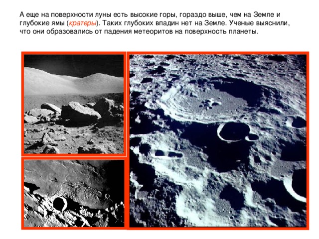 А еще на поверхности луны есть высокие горы, гораздо выше, чем на Земле и глубокие ямы ( кратеры ). Таких глубоких впадин нет на Земле. Ученые выяснили, что они образовались от падения метеоритов на поверхность планеты.