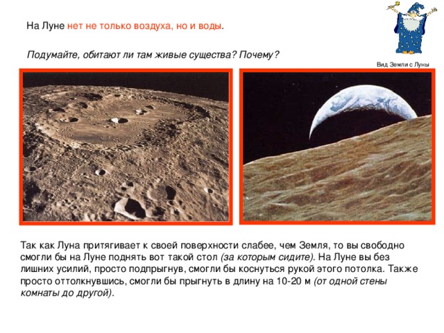 На Луне нет не только воздуха, но и воды .  Подумайте, обитают ли там живые существа? Почему?  Вид Земли с Луны Так как Луна притягивает к своей поверхности слабее, чем Земля, то вы свободно смогли бы на Луне поднять вот такой стол (за которым сидите). На Луне вы без лишних усилий, просто подпрыгнув, смогли бы коснуться рукой этого потолка. Также просто оттолкнувшись, смогли бы прыгнуть в длину на 10-20 м (от одной стены комнаты до другой).