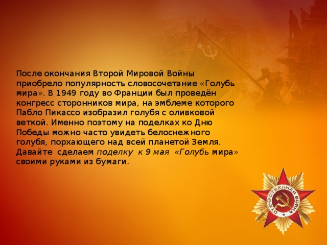 После окончания Второй Мировой Войны приобрело популярность словосочетание «Голубь мира». В 1949 году во Франции был проведён конгресс сторонников мира, на эмблеме которого Пабло Пикассо изобразил голубя с оливковой веткой. Именно поэтому на поделках ко Дню Победы можно часто увидеть белоснежного голубя, порхающего над всей планетой Земля. Давайте сделаем  поделку к 9 мая «Голубь  мира» своими руками из бумаги. 