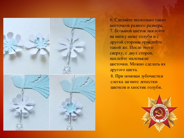 6. Сделайте несколько таких цветочков разного размера.  7. Большой цветок наклейте на нитку ниже голубя и с другой стороны приклейте такой же. После этого сверху, с двух сторон, наклейте маленькие цветочки. Можно сделать их другого цвета. 8. При помощи зубочистки слегка загните лепестки цветков и хвостик голубя . 