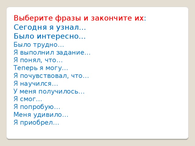 Выберите фразы и закончите их : Сегодня я узнал… Было интересно… Было трудно… Я выполнил задание… Я понял, что… Теперь я могу… Я почувствовал, что… Я научился… У меня получилось… Я смог… Я попробую… Меня удивило… Я приобрел… 