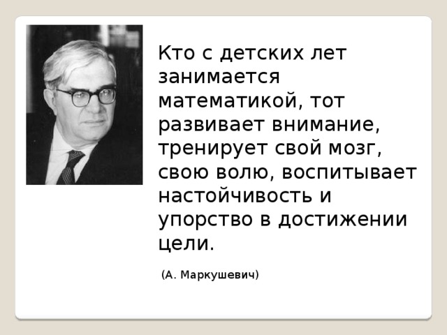 Кто с детских лет занимается математикой, тот развивает внимание, тренирует свой мозг, свою волю, воспитывает настойчивость и упорство в достижении цели.  (А. Маркушевич)    