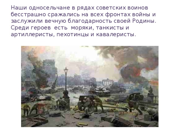 Наши односельчане в рядах советских воинов бесстрашно сражались на всех фронтах войны и заслужили вечную благодарность своей Родины. Среди героев есть моряки, танкисты и артиллеристы, пехотинцы и кавалеристы.   