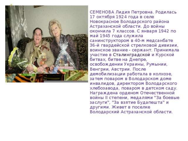 СЕМЕНОВА Лидия Петровна. Родилась 17 октября 1924 года в селе Новокрасное Володарского района Астраханской области. До войны окончила 7 классов. С января 1942 по май 1945 года служила санинструктором в 40-м медсанбате 36-й гвардейской стрелковой дивизии, воинское звание - сержант. Принимала участие в Сталинградской и Курской битвах, битве на Днепре, освобождении Украины, Румынии, Венгрии, Австрии. После демобилизации работала в колхозе, затем поваром в Володарском доме инвалидов, директором Володарского хлебозавода, поваром в детском саду. Награждена орденом Отечественной войны II степени, медалями 